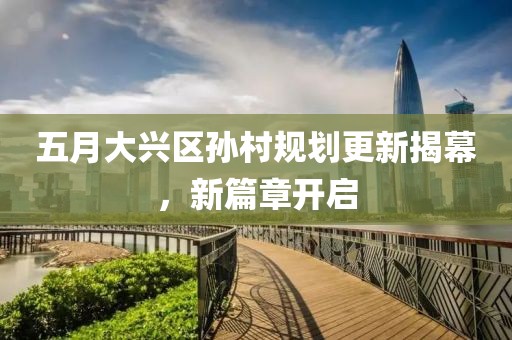 五月大兴区孙村规划更新揭幕，新篇章开启