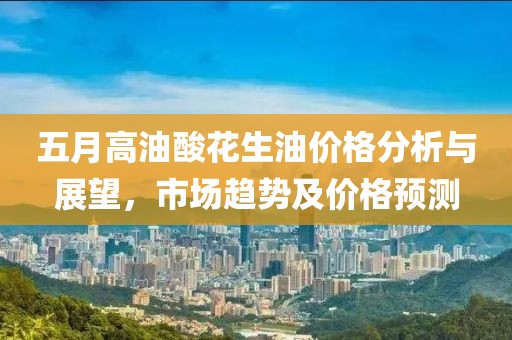 五月高油酸花生油价格分析与展望，市场趋势及价格预测