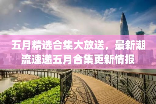 五月精选合集大放送，最新潮流速递五月合集更新情报