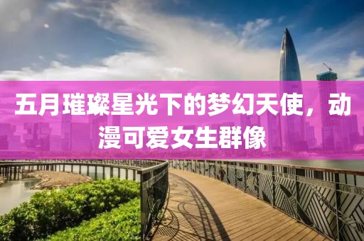 五月璀璨星光下的梦幻天使，动漫可爱女生群像