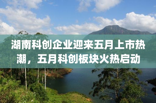 湖南科创企业迎来五月上市热潮，五月科创板块火热启动