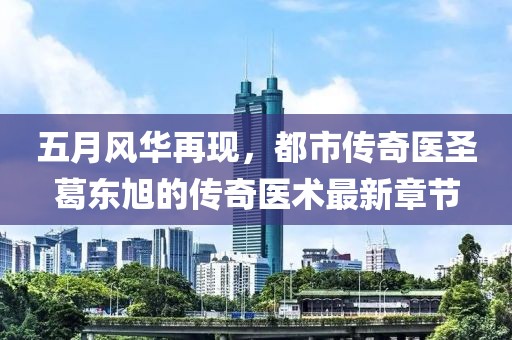 五月风华再现，都市传奇医圣葛东旭的传奇医术最新章节