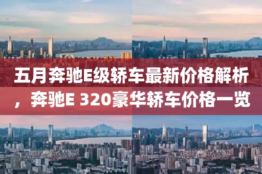 五月奔驰E级轿车最新价格解析，奔驰E 320豪华轿车价格一览