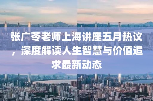 张广苓老师上海讲座五月热议，深度解读人生智慧与价值追求最新动态