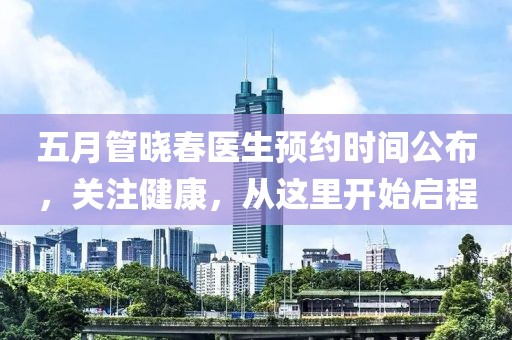五月管晓春医生预约时间公布，关注健康，从这里开始启程