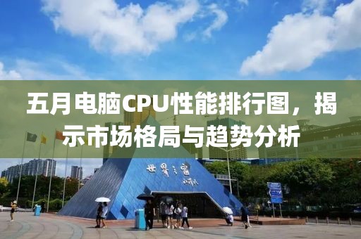 五月电脑CPU性能排行图，揭示市场格局与趋势分析