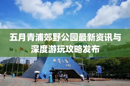 五月青浦郊野公园最新资讯与深度游玩攻略发布