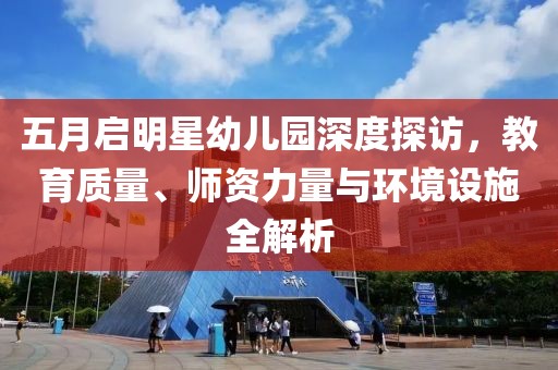 五月启明星幼儿园深度探访，教育质量、师资力量与环境设施全解析