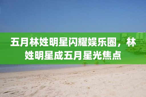 五月林姓明星闪耀娱乐圈，林姓明星成五月星光焦点