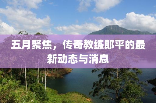 五月聚焦，传奇教练郎平的最新动态与消息
