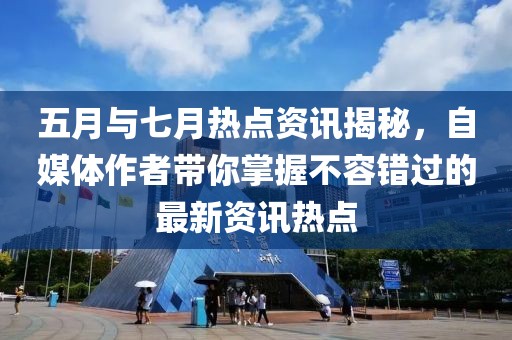 五月与七月热点资讯揭秘，自媒体作者带你掌握不容错过的最新资讯热点