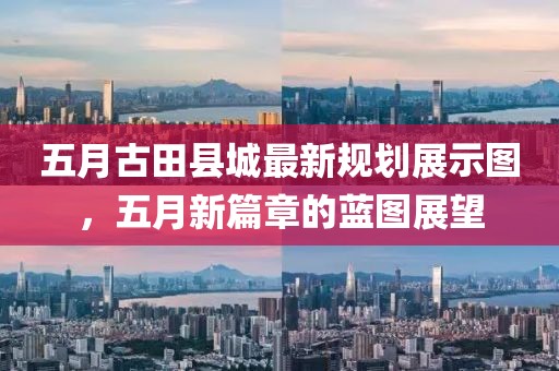 五月古田县城最新规划展示图，五月新篇章的蓝图展望