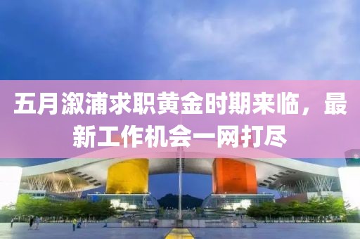 五月溆浦求职黄金时期来临，最新工作机会一网打尽