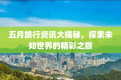 五月旅行资讯大揭秘，探索未知世界的精彩之旅
