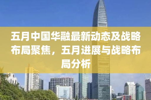 五月中国华融最新动态及战略布局聚焦，五月进展与战略布局分析