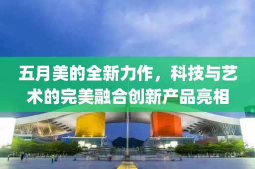 五月美的全新力作，科技与艺术的完美融合创新产品亮相