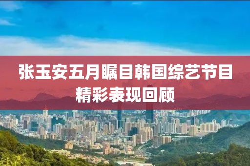 张玉安五月瞩目韩国综艺节目精彩表现回顾