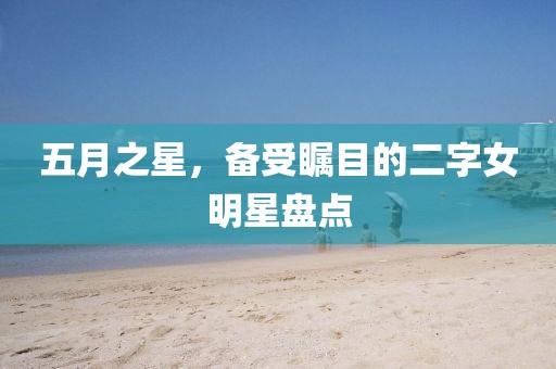 五月之星，备受瞩目的二字女明星盘点