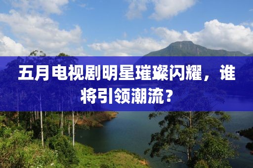 五月电视剧明星璀璨闪耀，谁将引领潮流？