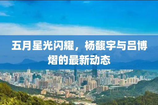 五月星光闪耀，杨馥宇与吕博熠的最新动态