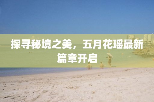 探寻秘境之美，五月花瑶最新篇章开启