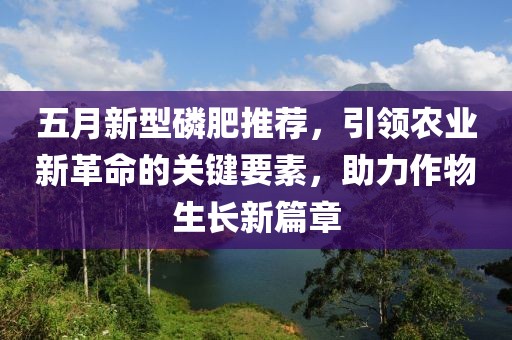 五月新型磷肥推荐，引领农业新革命的关键要素，助力作物生长新篇章
