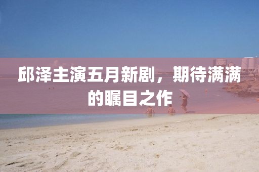 邱泽主演五月新剧，期待满满的瞩目之作