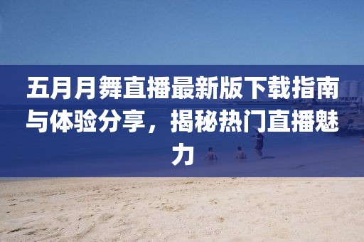 五月月舞直播最新版下载指南与体验分享，揭秘热门直播魅力