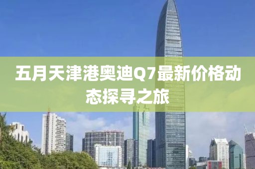五月天津港奥迪Q7最新价格动态探寻之旅