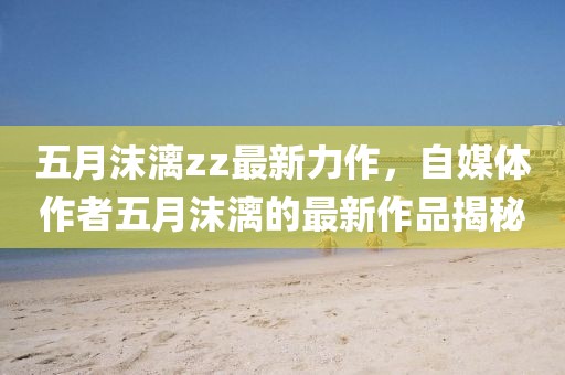 五月沫漓zz最新力作，自媒体作者五月沫漓的最新作品揭秘