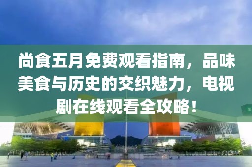 尚食五月免费观看指南，品味美食与历史的交织魅力，电视剧在线观看全攻略！