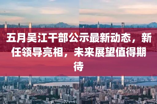 五月吴江干部公示最新动态，新任领导亮相，未来展望值得期待