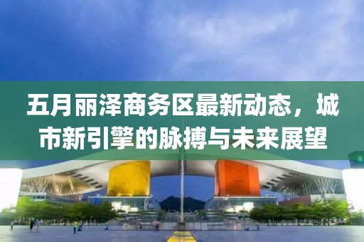 五月丽泽商务区最新动态，城市新引擎的脉搏与未来展望