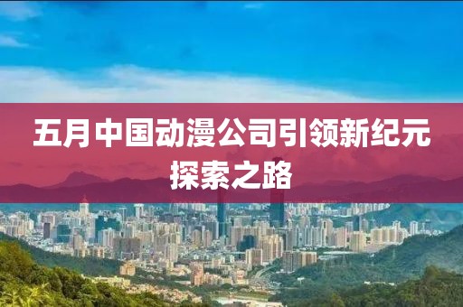 五月中国动漫公司引领新纪元探索之路