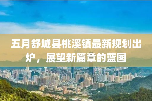 五月舒城县桃溪镇最新规划出炉，展望新篇章的蓝图
