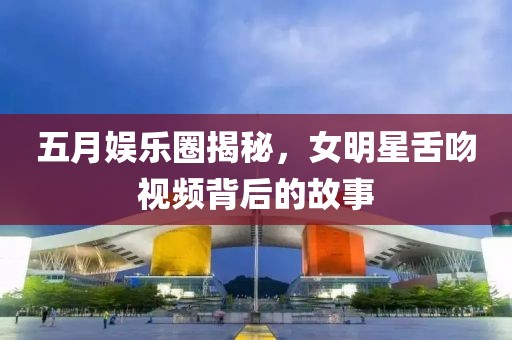 五月娱乐圈揭秘，女明星舌吻视频背后的故事