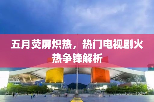 五月荧屏炽热，热门电视剧火热争锋解析
