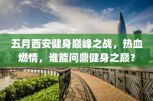 五月西安健身巅峰之战，热血燃情，谁能问鼎健身之巅？
