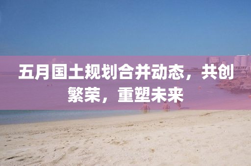 五月国土规划合并动态，共创繁荣，重塑未来