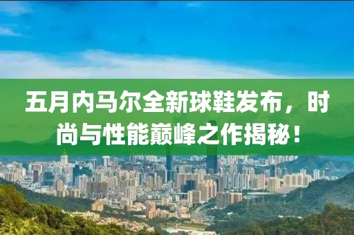 五月内马尔全新球鞋发布，时尚与性能巅峰之作揭秘！