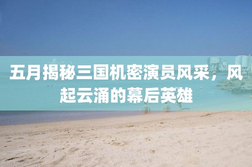 五月揭秘三国机密演员风采，风起云涌的幕后英雄