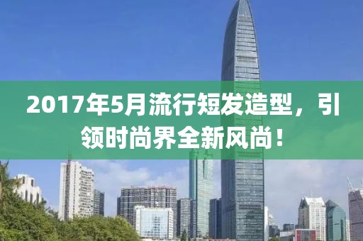 2017年5月流行短发造型，引领时尚界全新风尚！