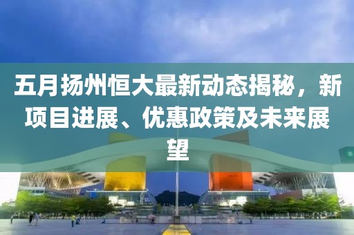 五月扬州恒大最新动态揭秘，新项目进展、优惠政策及未来展望
