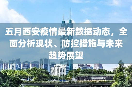 五月西安疫情最新数据动态，全面分析现状、防控措施与未来趋势展望