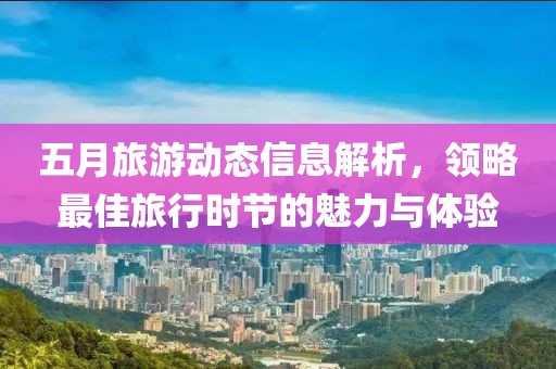 五月旅游动态信息解析，领略最佳旅行时节的魅力与体验