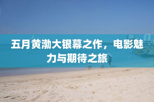 五月黄渤大银幕之作，电影魅力与期待之旅