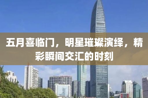 五月喜临门，明星璀璨演绎，精彩瞬间交汇的时刻