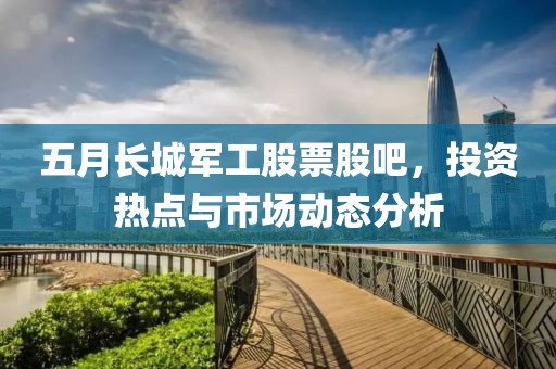 五月长城军工股票股吧，投资热点与市场动态分析