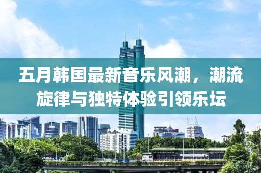 五月韩国最新音乐风潮，潮流旋律与独特体验引领乐坛