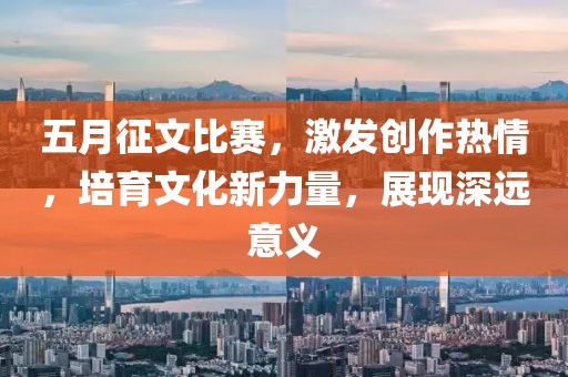 五月征文比赛，激发创作热情，培育文化新力量，展现深远意义